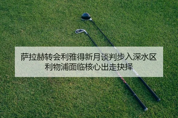 萨拉赫转会利雅得新月谈判步入深水区 利物浦面临核心出走抉择